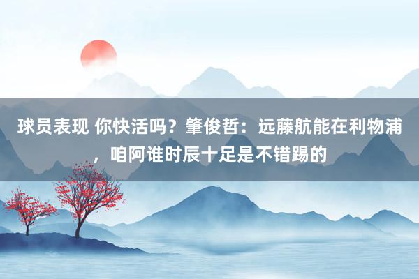 球员表现 你快活吗？肇俊哲：远藤航能在利物浦，咱阿谁时辰十足是不错踢的