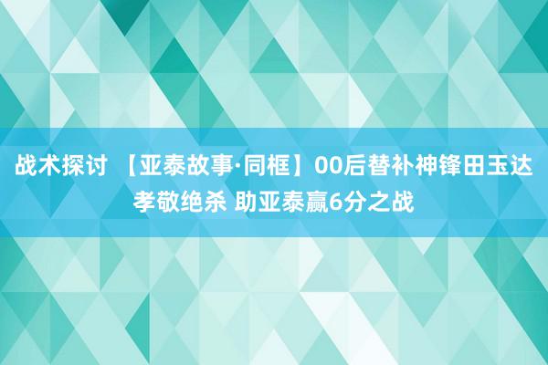 战术探讨 【亚泰故事·同框】00后替补神锋田玉达孝敬绝杀 助亚泰赢6分之战