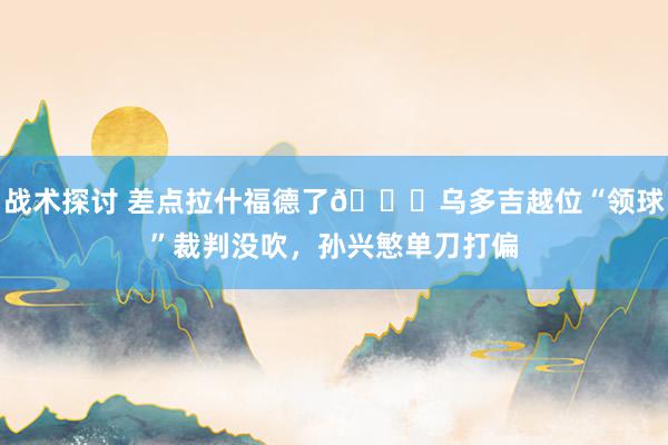 战术探讨 差点拉什福德了😅乌多吉越位“领球”裁判没吹，孙兴慜单刀打偏