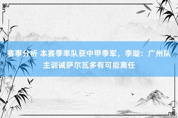 赛事分析 本赛季率队获中甲季军，李璇：广州队主训诫萨尔瓦多有可能离任