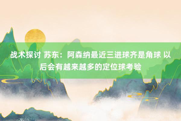 战术探讨 苏东：阿森纳最近三进球齐是角球 以后会有越来越多的定位球考验