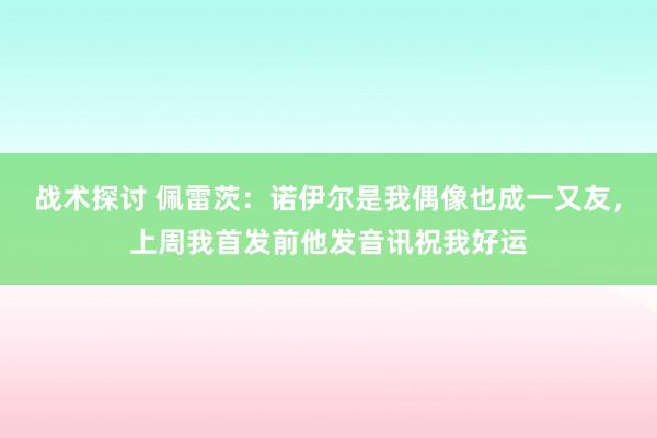 战术探讨 佩雷茨：诺伊尔是我偶像也成一又友，上周我首发前他发音讯祝我好运