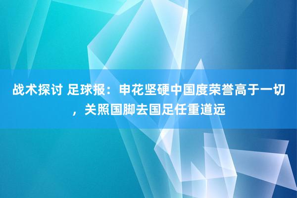 战术探讨 足球报：申花坚硬中国度荣誉高于一切，关照国脚去国足任重道远