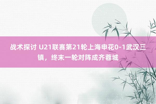 战术探讨 U21联赛第21轮上海申花0-1武汉三镇，终末一轮对阵成齐蓉城