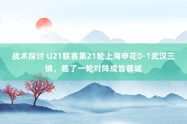 战术探讨 U21联赛第21轮上海申花0-1武汉三镇，临了一轮对阵成皆蓉城