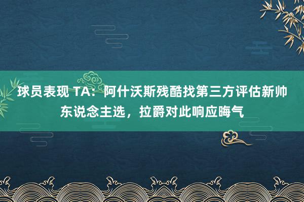 球员表现 TA：阿什沃斯残酷找第三方评估新帅东说念主选，拉爵对此响应晦气