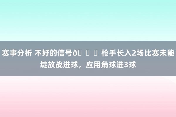 赛事分析 不好的信号😕枪手长入2场比赛未能绽放战进球，应用角球进3球