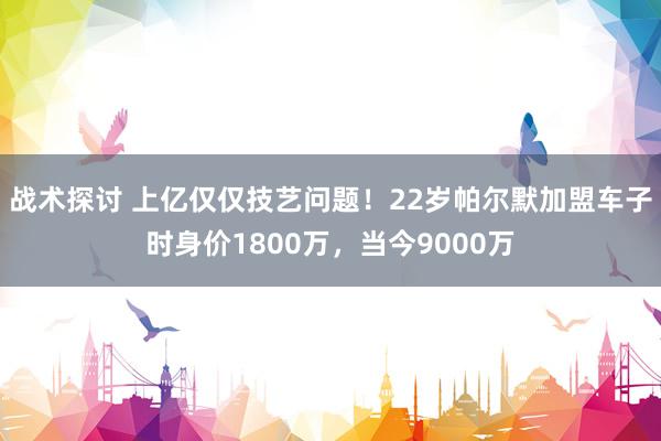 战术探讨 上亿仅仅技艺问题！22岁帕尔默加盟车子时身价1800万，当今9000万