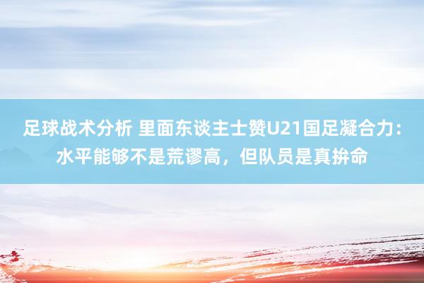 足球战术分析 里面东谈主士赞U21国足凝合力：水平能够不是荒谬高，但队员是真拚命