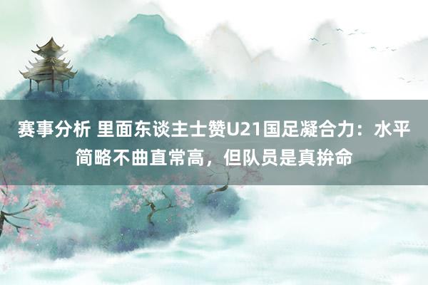 赛事分析 里面东谈主士赞U21国足凝合力：水平简略不曲直常高，但队员是真拚命