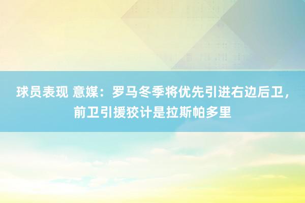 球员表现 意媒：罗马冬季将优先引进右边后卫，前卫引援狡计是拉斯帕多里