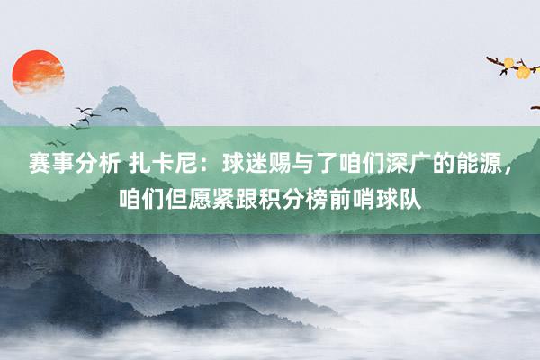 赛事分析 扎卡尼：球迷赐与了咱们深广的能源，咱们但愿紧跟积分榜前哨球队