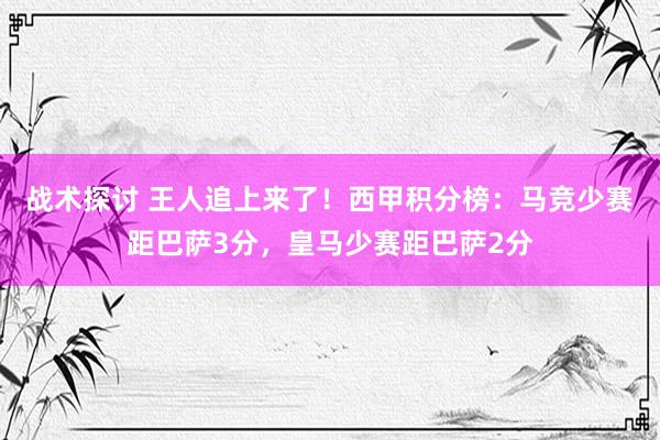 战术探讨 王人追上来了！西甲积分榜：马竞少赛距巴萨3分，皇马少赛距巴萨2分