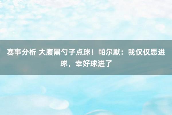 赛事分析 大腹黑勺子点球！帕尔默：我仅仅思进球，幸好球进了