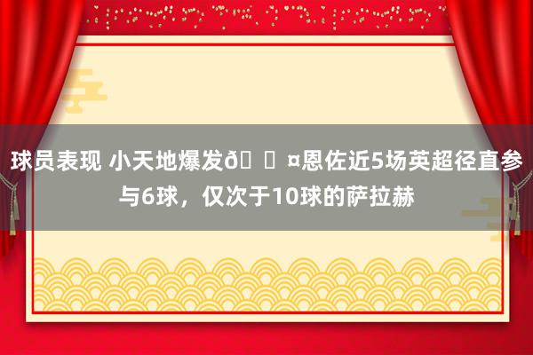 球员表现 小天地爆发😤恩佐近5场英超径直参与6球，仅次于10球的萨拉赫