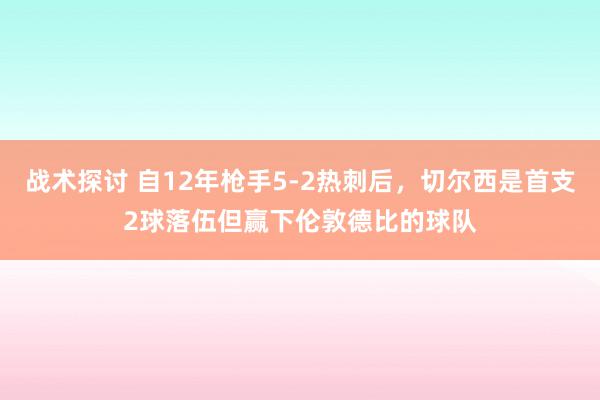 战术探讨 自12年枪手5-2热刺后，切尔西是首支2球落伍但赢下伦敦德比的球队