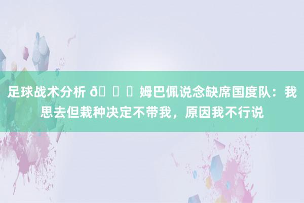 足球战术分析 👀姆巴佩说念缺席国度队：我思去但栽种决定不带我，原因我不行说