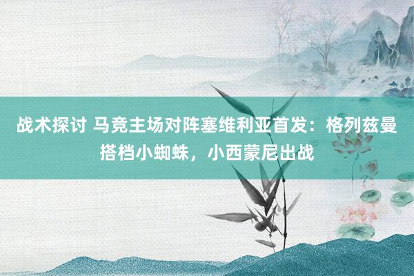 战术探讨 马竞主场对阵塞维利亚首发：格列兹曼搭档小蜘蛛，小西蒙尼出战