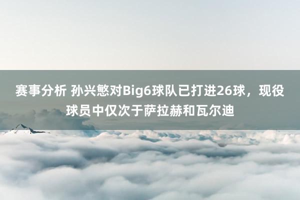 赛事分析 孙兴慜对Big6球队已打进26球，现役球员中仅次于萨拉赫和瓦尔迪