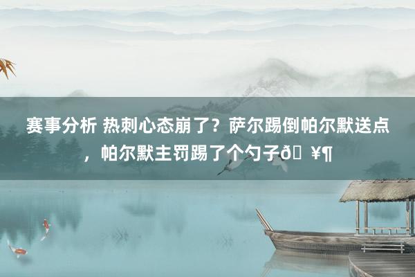 赛事分析 热刺心态崩了？萨尔踢倒帕尔默送点，帕尔默主罚踢了个勺子🥶