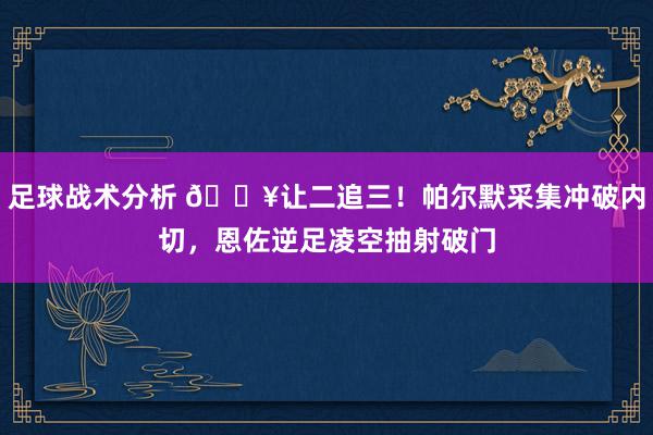 足球战术分析 💥让二追三！帕尔默采集冲破内切，恩佐逆足凌空抽射破门