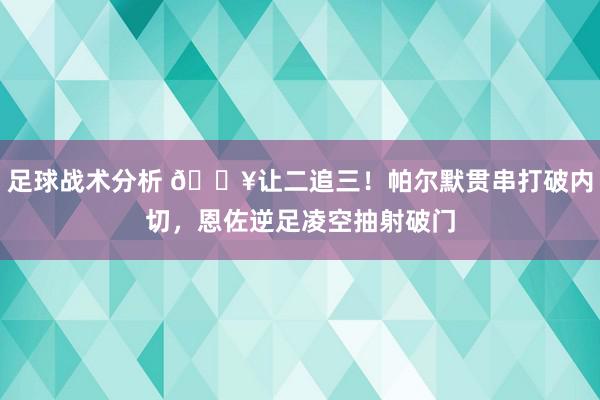 足球战术分析 💥让二追三！帕尔默贯串打破内切，恩佐逆足凌空抽射破门