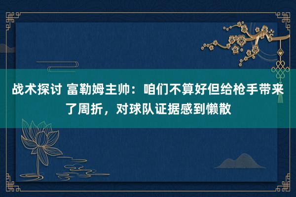 战术探讨 富勒姆主帅：咱们不算好但给枪手带来了周折，对球队证据感到懒散