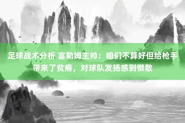 足球战术分析 富勒姆主帅：咱们不算好但给枪手带来了贫瘠，对球队发扬感到懒散