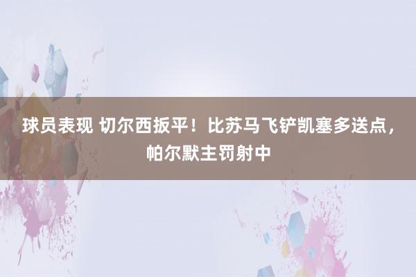 球员表现 切尔西扳平！比苏马飞铲凯塞多送点，帕尔默主罚射中