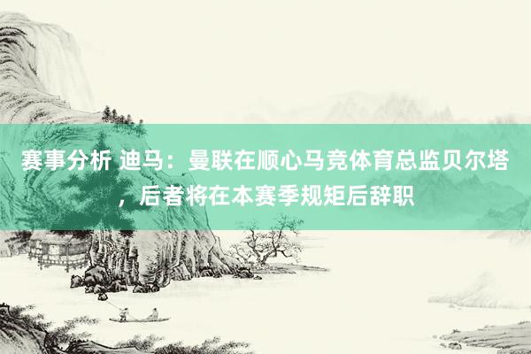 赛事分析 迪马：曼联在顺心马竞体育总监贝尔塔，后者将在本赛季规矩后辞职