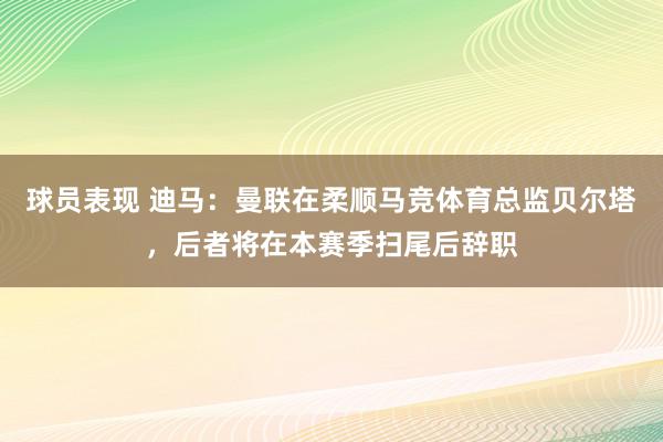 球员表现 迪马：曼联在柔顺马竞体育总监贝尔塔，后者将在本赛季扫尾后辞职