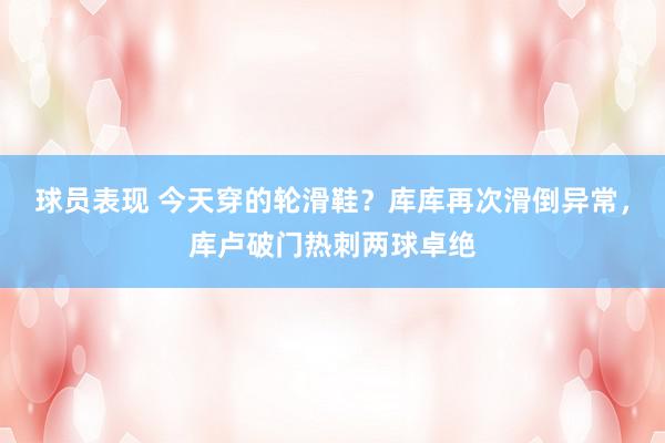 球员表现 今天穿的轮滑鞋？库库再次滑倒异常，库卢破门热刺两球卓绝