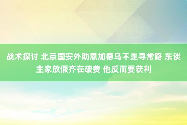 战术探讨 北京国安外助恩加德乌不走寻常路 东谈主家放假齐在破费 他反而要获利