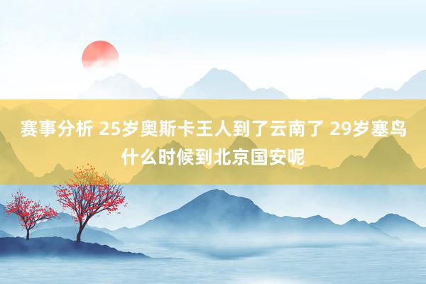 赛事分析 25岁奥斯卡王人到了云南了 29岁塞鸟什么时候到北京国安呢