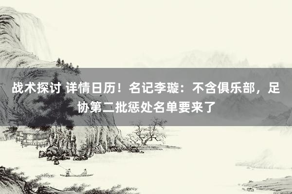 战术探讨 详情日历！名记李璇：不含俱乐部，足协第二批惩处名单要来了