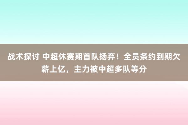 战术探讨 中超休赛期首队扬弃！全员条约到期欠薪上亿，主力被中超多队等分