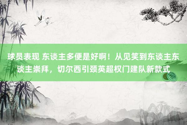 球员表现 东谈主多便是好啊！从见笑到东谈主东谈主崇拜，切尔西引颈英超权门建队新款式