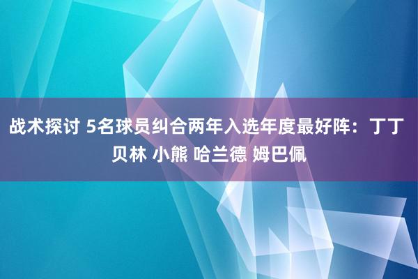 战术探讨 5名球员纠合两年入选年度最好阵：丁丁 贝林 小熊 哈兰德 姆巴佩